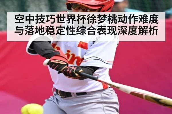 空中技巧世界杯徐梦桃动作难度与落地稳定性综合表现深度解析