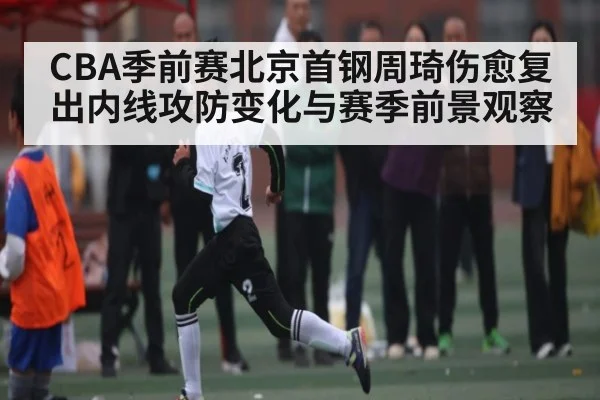 CBA季前赛北京首钢周琦伤愈复出内线攻防变化与赛季前景观察