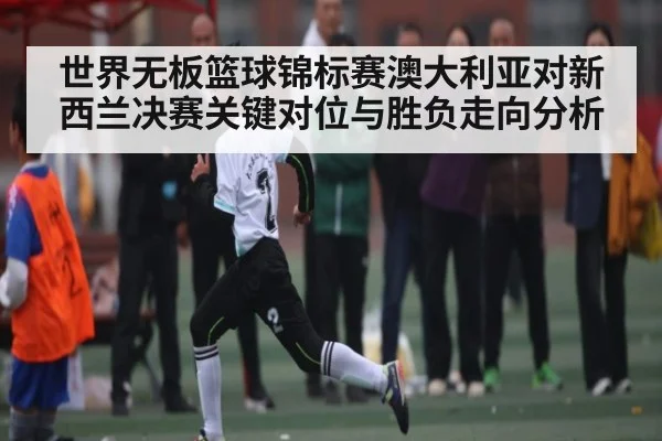 世界无板篮球锦标赛澳大利亚对新西兰决赛关键对位与胜负走向分析