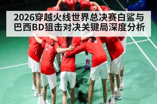 2026穿越火线世界总决赛白鲨与巴西BD狙击对决关键局深度分析